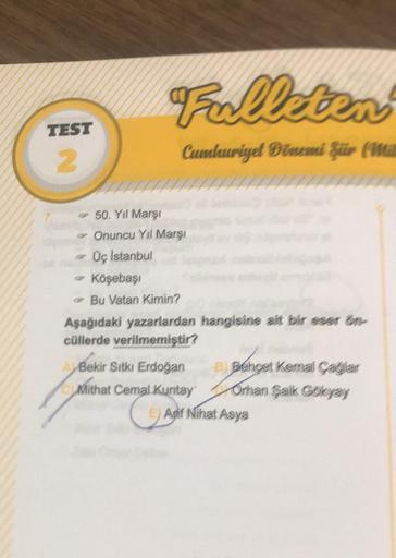 TEST
2
Fulleten
Cumhuriyet Dönemi Für (Mil
50. Yıl Marşı
Onuncu Yıl Marşı
Üç Istanbul
- Köşebaşı
Bu Vatan Kimin?
Aşağıdaki yazarlardan hangisine ait bir eser ön-
cüllerde verilmemiştir?
ABekir Sıtkı Erdoğan
Mithat Cemal Kuntay
B) Behçet Kemal Çağlar
Orhan