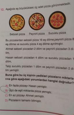 12. Aşağıda eş büyüklükteki üç adet pizza görünmektedir.
Sebzeli pizza Peynirli pizza Sucuklu pizza
Bu pizzalardan sebzeli pizza 16 eş dilime,peynirli pizza 8
eş dilime ve sucuklu pizza 4 eş dilime ayrılmıştır.
Ahmet sebzeli pizzadan 2 dilim ve peynirli pizzadan 3 di-
lim,
Hasan sebzeli pizzadan 4 dilim ve sucuklu pizzadan 1
dilim,
Talip sucuklu pizzadan 1 dilim ve peynirli pizzadan 2 di-
lim yemiştir.
Buna göre bu üç kişinin yedikleri pizzaların miktarla-
rına göre aşağıdaki yorumlardan hangisi doğrudur?
A) En fazla pizzayı Hasan yemiştir.
B) Üçü de eşit miktarda pizza yemiştir.
C) En az pizzayı Ahmet yemiştir.
D) Pizzaların tamamı bitmiştir.