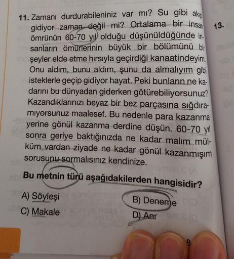 11. Zamanı durdurabileniniz var mı? Su gibi akıp
egidiyor zaman değil mi? Ortalama bir insan
ömrünün 60-70 yıl olduğu düşünüldüğünde in-
sanların ömürlerinin büyük bir bölümünü bir
şeyler elde etme hırsıyla geçirdiği kanaatindeyim.
Onu aldım, bunu aldım, ş