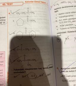 63. TEST
ğıdaki
irilirse
da ol-
ygin
di
metil
ton
enil
etil
ton
Fenil
Palme Yayınevi
nonto
4.4. CH₂-CH₂-C-CH₂
II.
Ketonlar Genel Tekrar
nonstrieg
S-litem
olid blabriety
seulo sbmp
meets
Kolo
111.
#leication
C-OCH3
H
ozd.
V. O=C- CH₂ - CH₂
AT
C₂H5-C-CH-CH3
T
CH3
dan ba
T<l<NO
Brus
Yukarıdaki bileşiklerden kaç tanesi keten
sınıfındadır?
B) 2 C) 3 D4 ES
E5
NaBH4
X + H₂
CH3-CH
tepkime denkleminde ye
ilgili;
1. Aseton olarak adland
II. Yükseltgenemez.
III. 0,1 molü yandığınc
6,72 litre CO₂ gazi
03
IV. Polar yapıdadır.
V. Tollens ve Fehling
yukarıdaki ifadelerde
dur?
A) 5
B4
oma
Aşağıdaki aldel
olan bir keton b
A) 2-metil prop
C) 2,3-dimetil b
EY