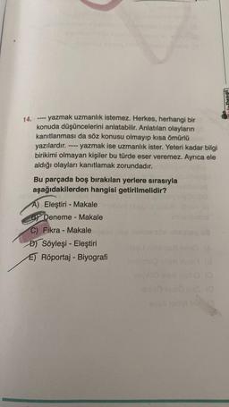 14.
yazmak uzmanlık istemez. Herkes, herhangi bir
konuda düşüncelerini anlatabilir. Anlatılan olayların
kanıtlanması da söz konusu olmayıp kısa ömürlü
yazılardır. - yazmak ise uzmanlık ister. Yeteri kadar bilgi
birikimi olmayan kişiler bu türde eser veremez. Ayrıca ele
aldığı olayları kanıtlamak zorundadır.
====
1111
Bu parçada boş bırakılan yerlere sırasıyla
aşağıdakilerden hangisi getirilmelidir?
A) Eleştiri - Makale
BY Deneme - Makale
C) Fıkra - Makale
DSöyleşi - Eleştiri
E) Röportaj - Biyografil
sq
SyeA tshi THA
(0
TafeDengi