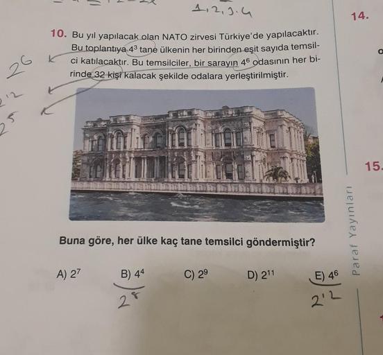 26
212
10. Bu yıl yapılacak olan NATO zirvesi Türkiye'de yapılacaktır.
Bu toplantıya 4³ tane ülkenin her birinden eşit sayıda temsil-
ci katılacaktır. Bu temsilciler, bir sarayın 46 odasının her bi-
rinde 32 kişi kalacak şekilde odalara yerleştirilmiştir.