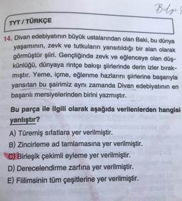 Bilge
TYT/TÜRKÇE
14. Divan edebiyatının büyük ustalarından olan Baki, bu dünya
yaşamının, zevk ve tutkuların yansıtıldığı bir alan olarak
görmüştür şiiri. Gençliğinde zevk ve eğlenceye olan düş-
künlüğü, dünyaya rintçe bakışı şiirlerinde derin izler bırak-
mıştır. Yeme, içme, eğlenme hazlarını şiirlerine başarıyla
yansıtan bu şairimiz aynı zamanda Divan edebiyatının en
başarılı mersiyelerinden birini yazmıştır.
Bu parça ile ilgili olarak aşağıda verilenlerden hangisi
yanlıştır?
A) Türemiş sıfatlara yer verilmiştir.
B) Zincirleme ad tamlamasına yer verilmiştir.
C) Birleşik çekimli eyleme yer verilmiştir.
D) Derecelendirme zarfına yer verilmiştir.
E) Fiilimsinin tüm çeşitlerine yer verilmiştir.