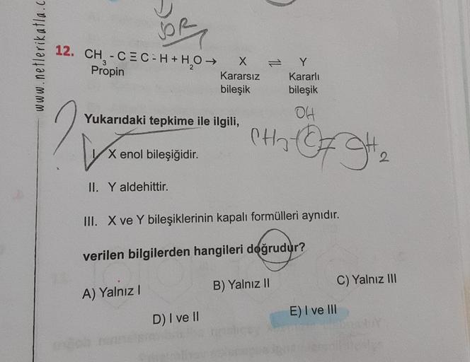 www.netlerikatla.c
12. CH₂-CEC-H + H₂O →
3
Propin
Yukarıdaki tepkime ile ilgili,
Lyx
X enol bileşiğidir.
II. Y aldehittir.
A) Yalnız I
r
X
Kararsız
bileşik
III. X ve Y bileşiklerinin kapalı formülleri aynıdır.
verilen bilgilerden hangileri doğrudur?
D) I v