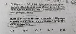 16.
Bir bilgisayar virüsü girdiği bilgisayarın ekranını eş kare
alanlara bölmekte ve böldüğü ekranın çevresi dışında
kalan kesim noktalarına 1 den başlayarak sayma sayı-
P
PAPA
larını yerleştirmektedir.
Buna göre, 48cm x 36cm ekrana sahip bir bilgisaya-
ra giren bu virüsün ekrana yazacağı en büyük sayı
en az kaç olabilir?
A) 6
B) 10
= 14.166
C) 12
D) 18
E) 20
kon
aur
pd
174