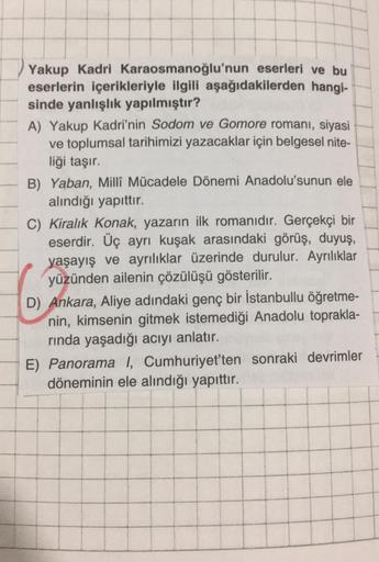 Yakup Kadri Karaosmanoğlu'nun eserleri ve bu
eserlerin içerikleriyle ilgili aşağıdakilerden hangi-
sinde yanlışlık yapılmıştır?
A) Yakup Kadri'nin Sodom ve Gomore romanı, siyasi
ve toplumsal tarihimizi yazacaklar için belgesel nite-
liği taşır.
B) Yaban, M