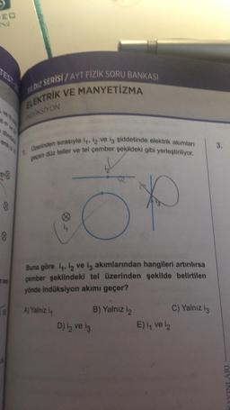 ve A
3
8
8
0
S
YILDIZ SERISI/AYT FIZIK SORU BANKASI
ELEKTRİK VE MANYETİZMA
NOUKSIYON
1
Üzerinden sırasıyla i, 12 ve i3 şiddetinde elektrik akımları
gepen düz teller ve tel çember şekildeki gibi yerleştiriliyor.
O
A) Yalnız i
Buna göre i, 12 ve iş akımlarından hangileri artırılırsa
çember şeklindeki tel üzerinden şekilde belirtilen
yönde indüksiyon akımı geçer?
D) iz ve iş
J
B) Yalnız i2
E) i, ve 12
C) Yalnız iç
3.
YAYINLARI