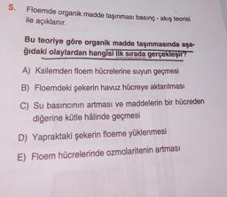 5.
Floemde organik madde taşınması basınç - akış teorisi
ile açıklanır.
Bu teoriye göre organik madde taşınmasında aşa-
ğıdaki olaylardan hangisi ilk sırada gerçekleşir?
RENENTANG
A) Ksilemden floem hücrelerine suyun geçmesi
B) Floemdeki şekerin havuz hücreye aktarılması
C) Su basıncının artması ve maddelerin bir hücreden
diğerine kütle hâlinde geçmesi
D) Yapraktaki şekerin floeme yüklenmesi
E) Floem hücrelerinde ozmolaritenin artması