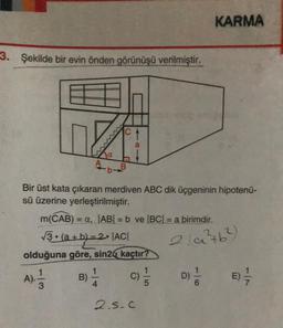 3. Şekilde bir evin önden görünüşü verilmiştir.
Lozn
a
A
-b-B
O
4R1
a
Bir üst kata çıkaran merdiven ABC dik üçgeninin hipotenü-
sü üzerine yerleştirilmiştir.
m(CAB) = a, |AB| = b ve |BC| = a birimdir.
√3 • (a+b)=2•|AC|
olduğuna göre, sin2 kaçtır?
A), 1/14
B) -1/14
C) 1/1/2
15
2.5. C
KARMA
2(a²46²)
16
D) 1/1/0
E) -—-/-