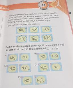 (Karma)
3. Kimya öğretmeni Erkan azot elementinin yaptığı bazı bile-
şikleri şekildeki gibi kartlara yazarak karışık bir halde
öğrencisi Sait'e veriyor. Sait'ten bu kartları azot elementinin
değerliği artacak şekilde sıraya dizmesini istiyor.
Sait kartları aşağıdaki gibi sıralıyor:
13
NH3
C) 3
NO ₂
Sait'in sıralamasındaki yanlışlığı düzeltmek için hangi
iki kart birbiri ile yer değiştirmelidir? (H, 7N, 80)
B) 2
A)
N₂O
NH₂
N₂O
2 3
NO
N₂O3
E) 5
NO
12
NO ₂
D) 4
NO
NO
N₂O3
N₂O5
5
NO₂