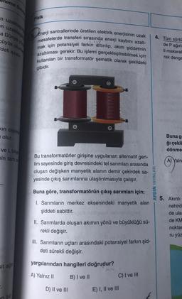 eme
n uzaklaşıl
en uzaklaşar
a Dunya yüz
büyük olurke
deti azalır.
Sinay
xin cisimle
olur.
ve L bilye
nin tam of
sit ağır
an bu
Fizik
3. Enerji santrallerinde üretilen elektrik enerjisinin uzak
mesafelerde transferi sırasında enerji kaybını azalt-
mak için potansiyel farkin artırılıp, akım şiddetinin
azaltılması gerekir. Bu işlemi gerçekleştirebilmek için
kullanılan bir transformatör şematik olarak şekildeki
gibidir.
0
Bu transformatörler girişine uygulanan alternatif geri-
lim sayesinde giriş devresindeki tel sarımları arasında
oluşan değişken manyetik alanın demir çekirdek sa-
yesinde çıkış sarımlarına ulaştırılmasıyla çalışır.
Buna göre, transformatörün çıkış sarımları için;
1. Sarımların merkez eksenindeki manyetik alan
şiddeti sabittir.
II. Sarımlarda oluşan akımın yönü ve büyüklüğü sü-
rekli değişir.
III. Sarımların uçları arasındaki potansiyel farkın şid-
deti sürekli değişir.
yargılarından hangileri doğrudur?
A) Yalnız II
B) I ve II
D) II ve III
C) I ve III
E) I, II ve III
4. Tüm sürtü
de P ağırl
li makaral
rak denge
AYDIN YAYINLARI
nastopy
Sids
Buna g
ğı çekil
dönme
A) Yaln
5. Akıntı
nehird-
de ula
de KM
noktac
ru yüz