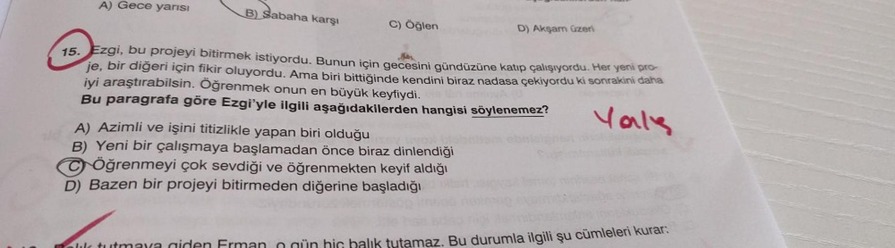 A) Gece yarısı
B) Sabaha karşı
C) Öğlen
D) Akşam üzeri
13.
15. Ezgi, bu projeyi bitirmek istiyordu. Bunun için gecesini gündüzüne katıp çalışıyordu. Her yeni pro-
je, bir diğeri için fikir oluyordu. Ama biri bittiğinde kendini biraz nadasa çekiyordu ki son