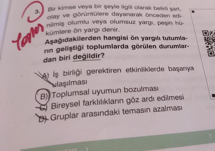 3.
Bir kimse veya bir şeyle ilgili olarak belirli şart,
olay ve görüntülere dayanarak önceden edi-
nilmiş olumlu veya olumsuz yargı, peşin hü-
kümlere ön yargı denir.
Aşağıdakilerden hangisi ön yargılı tutumla-
rin geliştiği toplumlarda görülen durumlar-
d