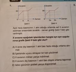 Test 3
1.
A Sıcaklık
80
0
a
b
Şekil I
80
→ Zaman 0
Sıcaklık
2a
2b
Şekil II
Zaman
Açık hava basıncının 1 atm olduğu ortamda saf X Sıvısının
ısıtılması sırasındaki sıcaklık - zaman grafiği Şekil I'deki gibi
verilmiştir.
Anus
X Sivisina aşağıdaki işlemlerden hangisi ayrı ayrı uygula-
nırsa grafik Şekil Il'deki gibi olur?
A) X SIVISI dış basıncın 1 atm'den fazla olduğu ortama alın-
mali
B) İçerisinde uçucu olmayan bir katı çözülmeli
C) X SIVISının miktarı yarıya indirilmeli
D) X Sivisini dış basıncın 1 atm'den düşük ortama taşınmalı
E) Isıtıcı gücünün şiddeti yarıya düşürülmeli
3.