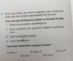 9. Örtü doku bitkiyi dış ortama bağlayan yapı olmasından
dolayı gaz alış-verişinin gerçekleştiği bitki kısmıdır.
Örtü dokudan farklılaşmış lentisel ve stomalar ile ilgili;
1. Terleme ile su kaybını gerçekleştirme
II. Gece ve gündüz aynı gazlarının değişimini gerçekleş-
tirme
III. Canlı hücrelerden oluşma
IV. Açılıp kapatabilme
J
Yukarıdaki ifadelerden hangileri ortaktır?
A) Yalnız I
D) I ve II
B) Yalnız II
E) II ve III
C) III ve IV