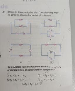 du
8. Özdeş iki direnç ve iç dirençleri önemsiz özdeş iki pil
ile şekildeki elektrik devreleri oluşturulmuştur.
www
www
F
www
|||
||
+
-T
A) t₁ > t₂ > t3 > 14
C) t4> t3 = t₂ > t₁
www
www
E) t₁ = t3 > t₂ > ₁
À
11
7
Bu devrelerde pillerin tükenme süreleri; t₁, t₂, t3, 14
arasındaki ilişki aşağıdakilerden hangisidir?
wwwwwwww
+
IV
B) t₁ > t₂ = t3 > 14
D) t₂ > tą >t₂ > t₁