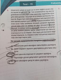 5.
Test 15
U
Söylemenin çelişik bir tarafı var mi emin değilim ancak orta-
da sayısal bir gerçeklik var. Türk entelektüelinin ilgi alanına
girebilecek konulara ilişkin kitap yayınında, bugünküler düne
göre daha şanslılar. Geçmişte de iyi kitaplar çevriliyordu Tür-
kiye'de. Bugün hem daha fazla çevriliyor hem de birbirinden
farklı alanlara yayılıyor çeviri etkinliği. Kültürel öncelikleri daha
önde duran hatta neredeyse dünyayla yarışacak derecede
günceli takip eden bir ataklığı var yayın dünyasının Dünün
ideolojik öncelikleri kırılmış gözüküyor. Konunun uzmanları
bir yana, özellikle yazarlar, şairler, eleştirmenler için daha bir
önemsiyorum bu tür kitapları. Okur sayısı çok da önemli değil
böylesi kitaplarda, bu kitapların kültür dünyamıza kazandırıl-
ması bile başlı başına yeter.
Bu parçada aşağıdakilerden hangisine değinilmemiştir?
01
-
PARAGRA
A Günümüzde çeviri etkinliğinin daha titizlikle yapıldığına
B) Ceviri kitapların sayısının geçmiştekine göre fazla oldu-
ğuna
19
CÇeviri alanında düşünsel ön yargıların aşıldığına
B) Yayıncılığın güncel gelişmelerin gerisinde kalmadığına
E Geviri etkinliğinin geniş bir alana yayıldığına
7.