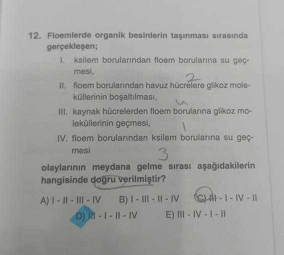 12. Floemlerde organik besinlerin taşınması sırasında
gerçekleşen;
1.
I. ksilem borularından floem borularına su geç-
mesi,
2
II. floem borularından havuz hücrelere glikoz mole-
küllerinin boşaltılması,
III. kaynak hücrelerden floem borularına glikoz mo-
l