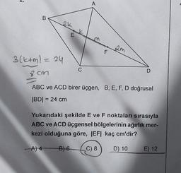 ✔
B
E
A
C
F
2m
3(k+m1 = 24
8 cm
ABC ve ACD birer üçgen, B, E, F, D doğrusal
|BD| = 24 cm
D
Yukarıdaki şekilde E ve F noktaları sırasıyla
ABC ve ACD üçgensel bölgelerinin ağırlık mer-
kezi olduğuna göre, |EF| kaç cm'dir?
A) 4 B) 6
C) 8
D) 10
E) 12