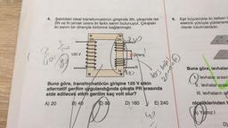 4. Şekildeki ideal transformatörün girişinde 3N, çıkışında ise
2N ve N olmak üzere iki farklı sarım bulunuyor. Çıkıştaki
iki sarım bir dirençle birbirine bağlanmıştır.
2
ū0
89
120 V
3N
2N
LM
Direnç
R
20-1/2
NAD
Buna göre, transformatörün girişine 120 V etkin
alternatif gerilim uygulandığında çıkışta PR arasında
elde edilecek etkin gerilim kaç volt olur?
A) 20
B) 40
C) 80
D) 160
ters boğ
E) 240
w
6. Eşit büyüklükte iki iletken I
elektrik yüküyle yüklenere
olarak tutulmaktadır.
+
Jan
+
Buna göre, levhalar
levhalar arasın
11. levhalar arası
III. levhaların sic
niceliklerinden h
Yalnız I
D)