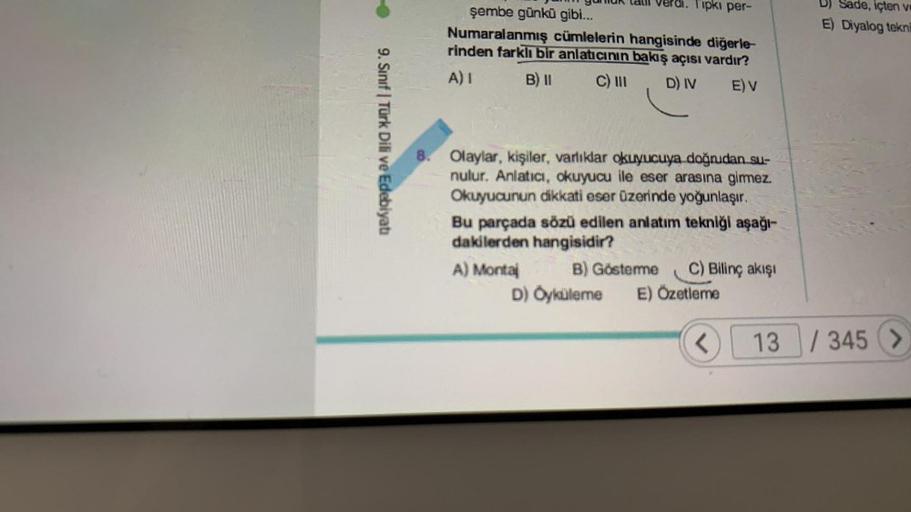 9. Sınıf Türk Dili ve Edebiyatı
Huk
Verdi. Tipki per-
şembe günkü gibi...
Numaralanmış cümlelerin hangisinde diğerle-
rinden farklı bir anlatıcının bakış açısı vardır?
A) I
B) II
C) III
D) IV E) V
8. Olaylar, kişiler, varlıklar okuyucuya doğrudan su-
nulur