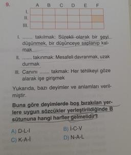 9.
1.
II.
III.
II.
I. ....... takılmak: Sürekli olarak bir şeyi
düşünmek, bir düşünceye saplanıp kal-
mak
TERERER
A B
C D E F
durmak
takınmak: Mesafeli davranmak, uzak
III. Canını ....... takmak: Her tehlikeyi göze
alarak işe girişmek
A) D-L-I
C) K-A-i
Yukarıda, bazı deyimler ve anlamları veril-
miştir.
Buna göre deyimlerde boş bırakılan yer-
lere uygun sözcükler yerleştirildiğinde B
sütununa hangi harfler gelmelidir?
B) I-C-V
D) N-A-L