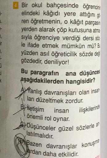 1,
T
J
i
i
öğrencinin
4 Bir okul bahçesinde
elindeki kâğıdı yere attığını gö
ren öğretmenin, o kâğıt parçasın
yerden alarak çöp kutusuna atma
sıyla öğrenciye verdiği dersi söz
le ifade etmek mümkün mü? Bu
yüzden asıl öğreticilik sözde değ
gözdedir, deniliy