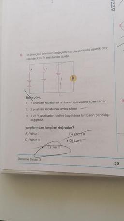 6. İç dirençleri önemsiz üreteçlerle kurulu şekildeki elektrik dev-
resinde X ve Y anahtarları açıktır.
Buna göre,
I. Y anahtarı kapatılırsa lambanın ışık verme süresi artar.
II. X anahtarı kapatılırsa lamba söner.
III. X ve Y anahtarları birlikte kapatılırsa lambanın parlaklığı
değişmez.
yargılarından hangileri doğrudur?
A) Yalnız I
C) Yalnız III
Deneme Sınavı 3
E) I ve III
B) Yalnız II
>> D) Ivett
ZZV
30
9