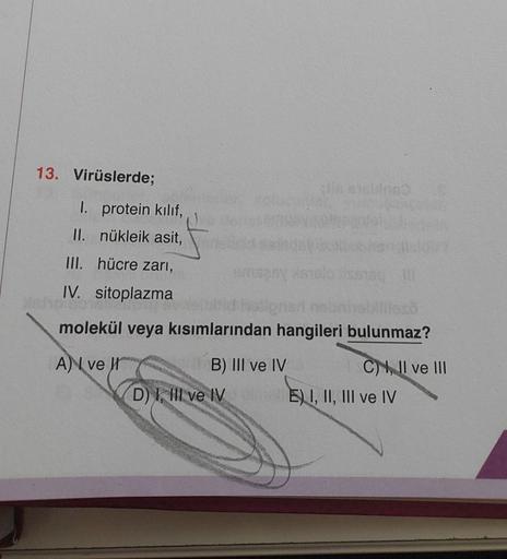 13. Virüslerde;
1. protein kılıf,
II. nükleik asit,
III. hücre zarı,
IV. sitoplazma
smspsy Astelo fissaq il
tid hollgrish nebniebilles
molekül veya kısımlarından hangileri bulunmaz?
A) ve
B) III ve IV
D) I, III ve IV
C), II ve III
E) I, II, III ve IV