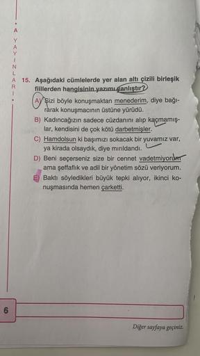6
AYINLARI
A 15. Aşağıdaki cümlelerde yer alan altı çizili birleşik
fiillerden hangisinin yazımı yanlıştır?
Aşi
A Sizi böyle konuşmaktan menederim, diye bağı-
rarak konuşmacının üstüne yürüdü.
B) Kadıncağızın sadece cüzdanını alıp kaçmamış-
lar, kendisini