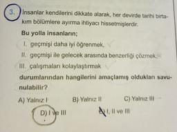 3. İnsanlar kendilerini dikkate alarak, her devirde tarihi birta-
kım bölümlere ayırma ihtiyacı hissetmişlerdir.
Bu yolla insanların;
I. geçmişi daha iyi öğrenmek,
II. geçmişi ile gelecek arasında benzerliği çözmek,
III. çalışmaları kolaylaştırmak
durumlarından hangilerini amaçlamış oldukları savu-
nulabilir?
A) Yalnız I
D) I ve III
B) Yalnız II
C) Yalnız III
I, II ve III