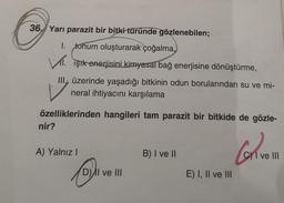 36 Yarı parazit bir bitki türünde gözlenebilen;
1. tohum oluşturarak çoğalma,
VI. Işık enerjisini kimyasal bağ enerjisine dönüştürme,
III. üzerinde yaşadığı bitkinin odun borularından su ve mi-
neral ihtiyacını karşılama
özelliklerinden hangileri tam parazit bir bitkide de gözle-
Con
nir?
A) Yalnız I
D) II ve III
B) I ve II
E) I, II ve III
CI ve III