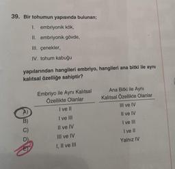 39. Bir tohumun yapısında bulunan;
I. embriyonik kök,
II. embriyonik gövde,
III. çenekler,,
IV. tohum kabuğu
yapılarından hangileri embriyo, hangileri ana bitki ile aynı
kalıtsal özelliğe sahiptir?
A)
B)
C)
T
Embriyo ile Aynı Kalıtsal
Özellikte Olanlar
I ve II
I've III
Il ve IV
III ve IV
I, II ve III
Ana Bitki ile Aynı
Kalıtsal Özellikte Olanlar
III ve IV
Il ve IV
I ve III
I ve II
Yalnız IV