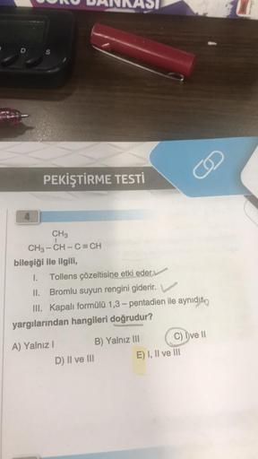 D
4
S
PEKİŞTİRME TESTİ
CH₂
1
CH3-CH-C=CH
bileşiği ile ilgili,
I. Tollens çözeltisine etki eder.
II. Bromlu suyun rengini giderir.
III. Kapalı formülü 1,3-pentadien ile aynıdır
yargılarından hangileri doğrudur?
A) Yalnız I
D) II ve III
B) Yalnız III
J
C) Dv