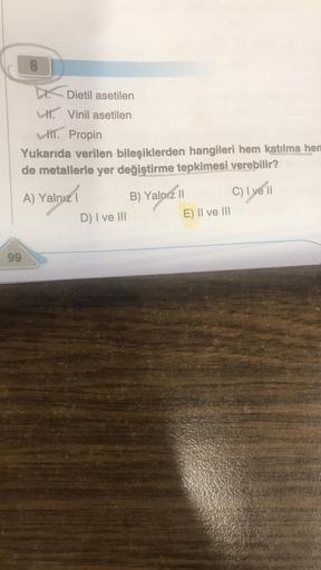 6
99
Dietil asetilen
Vinil asetilen
H. Propin
Yukarıda verilen bileşiklerden hangileri hem katılma hen
de metallerle yer değiştirme tepkimesi verebilir?
A) Yalnız I
D) I ve III
B) Yalnız II
E) II ve III
C) I ve II