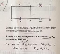 K
L
292
www
36
4V
M
N
592
36
15V
A) IKL = İMN = PR B) IKLIMNIPR
D) IMN <İKL < PR
P
Şekildeki elektrik devresinde KL, MN, PR kollarından geçen
akımların büyüklükleri sırasıyla iKL MN' İPR dir.
R
Üreteçlerin iç dirençleri önemsenmediğine göre; İKLİMN'
İPR arasındaki ilişki nedir?
-
E) IMN =İKL < PR
C) IPR <IMN<IKL