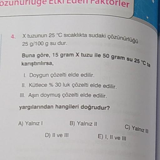 özunurluge Etki Eden Faktörler
4. X tuzunun 25 °C sıcaklıkta sudaki çözünürlüğü
25 g/100 g su dur.
Buna göre, 15 gram X tuzu ile 50 gram su 25 °C ta
karıştırılırsa,
I. Doygun çözelti elde edilir.
II. Kütlece % 30 luk çözelti elde edilir.
III. Aşın doymuş ç