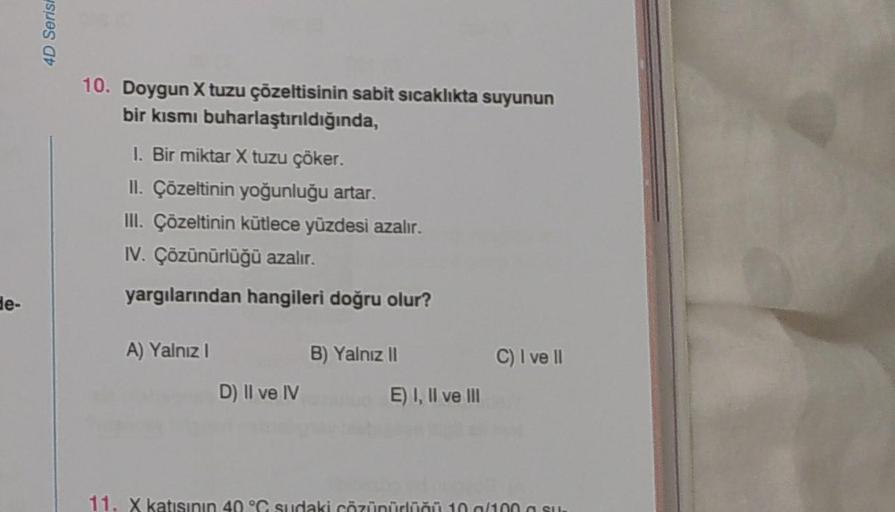 de-
4D Serisi
10. Doygun X tuzu çözeltisinin sabit sıcaklıkta suyunun
bir kısmı buharlaştırıldığında,
1. Bir miktar X tuzu çöker.
II. Çözeltinin yoğunluğu artar.
III. Çözeltinin kütlece yüzdesi azalır.
IV. Çözünürlüğü azalır.
yargılarından hangileri doğru