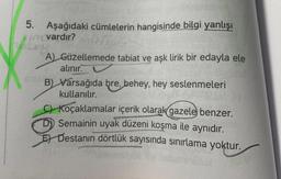 5. Aşağıdaki cümlelerin hangisinde bilgi yanlışı
vardır?
A) Güzellemede tabiat ve aşk lirik bir edayla ele
alınır.
B) Varsağıda bre, behey, hey seslenmeleri
kullanılır.
C) Koçaklamalar içerik olarak gazele benzer.
D) Semainin uyak düzeni koşma ile aynıdır.
E) Destanın dörtlük sayısında sınırlama yoktur.