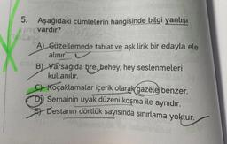 5. Aşağıdaki cümlelerin hangisinde bilgi yanlışı
vardır?
A) Güzellemede tabiat ve aşk lirik bir edayla ele
alınır.
B) Varsağıda bre, behey, hey seslenmeleri
kullanılır.
C) Koçaklamalar içerik olarak gazele benzer.
D) Semainin uyak düzeni koşma ile aynıdır.
E) Destanın dörtlük sayısında sınırlama yoktur.