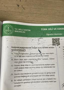 ***
****
T.C. MİLLÎ EĞİTİM
BAKANLIĞI
TÜRK DİLİ VE EDEBİ
Öğretici Metinler -
Aşağıdaki açıklamalardah hangisi ayraç içindeki terimle
uyuşmamaktadır?
A) Toplumu ilgilendiren, etkileyen bir olay, olgu veya düşün-
ce ile ilgili yayın organlarınca verilen bilgi (haber)
B) Basın veya yayın organlarına haber toplayan, bildiren
veya yazan kişi (muhabir)
C) Gazete, dergi, kitap vb. yazılı kaynaklarda sayfanın yuka-
ridan aşağıya doğru ayrılmış olduğu dar bölümlerden her
biri (sütun)
D) Gazete veya dergilerde gündelik konuları bir görüş ve dü-
şünceye bağlayarak yorumlayan yazı türü (köşe yazısı)
E) Bir haberin yanlışlığını ortaya koymak için o haberin mu-
hataplarının gazeteye gönderdikleri yalanlama metni (as-
paragas)
5.
18
la
m
C