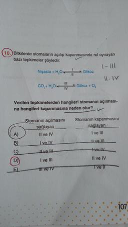 10.) Bitkilerde stomaların açılıp kapanmasında rol oynayan
bazı tepkimeler şöyledir:
1-111
Nişasta + H₂O
11-IV
A)
B)
D)
CO,+ H,O
E)
Verilen tepkimelerden hangileri stomanın açılması-
na hangileri kapanmasına neden olur?
111
IV
Stomanın açılmasını
sağlayan
Il ve IV
I ve IV
II ve III
I ve III
ttt ve TV
Glikoz
Glikoz + O₂
Stomanın kapanmasını
sağlayan
I ve III
Il ve III
tve IV
Il ve IV
I ve II
107