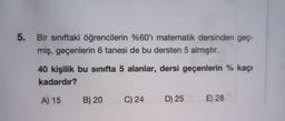 5.
Bir sınıftaki öğrencilerin %60'ı matematik dersinden geç-
miş, geçenlerin 6 tanesi de bu dersten 5 almıştır.
40 kişilik bu sınıfta 5 alanlar, dersi geçenlerin % kaçı
kadardır?
A) 15 B) 20
C) 24 D) 25
E) 28