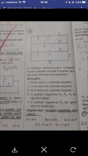 il vodafone TR
DILOF OLLISTE
E₁ E₂ E
senmeyen üreteçlerle 16
e dirençlerden geçen
lerin emklarıyla ilgili;
2-E₂l=I.R
ileri kesinlikle doğ-
niz II CI ve II
E) II ve III
E2=3IR
[X
R
etecin iç direnci
açıkken üreteç 12
X anahtarı açık
p, bundan sonra
üreteç k