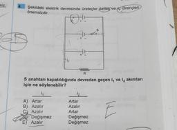 siz,
4.
Şekildeki elektrik devresinde üreteçler özdeş ve iç dirençleri
önemsizdir.
D.
i₁
A) Artar
B) Azalır
C) Azalır
15
R
S anahtarı kapatıldığında devreden geçen i, ve i₂ akımları
için ne söylenebilir?
Değişmez
1₂
E) Azalır
1₂
r
Artar
Azalır
Artar
S
Değişmez
Değişmez
E