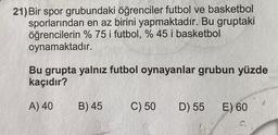 21) Bir spor grubundaki öğrenciler futbol ve basketbol
sporlarından en az birini yapmaktadır. Bu gruptaki
öğrencilerin % 75 i futbol, % 45 i basketbol
oynamaktadır.
Bu grupta yalnız futbol oynayanlar grubun yüzde
kaçıdır?
A) 40
B) 45
C) 50
D) 55
E) 60