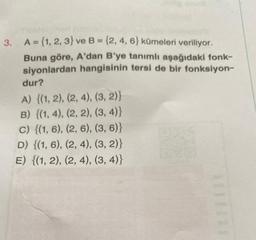 3. A = {1, 2, 3) ve B = {2, 4, 6) kümeleri veriliyor.
Buna göre, A'dan B'ye tanımlı aşağıdaki fonk-
siyonlardan hangisinin tersi de bir fonksiyon-
dur?
A) {(1, 2), (2, 4), (3, 2)}
B) {(1, 4), (2, 2), (3, 4)}
c) {(1, 6), (2, 6), (3, 6)}
D) {(1, 6), (2, 4), (3, 2)}
E) {(1, 2), (2, 4), (3, 4)}