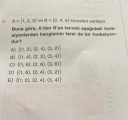 3. A = {1, 2, 3) ve B = {2, 4, 6) kümeleri veriliyor.
Buna göre, A'dan B'ye tanımlı aşağıdaki fonk-
siyonlardan hangisinin tersi de bir fonksiyon-
dur?
A) {(1, 2), (2, 4), (3, 2)}
B) {(1, 4), (2, 2), (3, 4)}
c) {(1, 6), (2, 6), (3, 6)}
D) {(1, 6), (2, 4), (3, 2)}
E) {(1, 2), (2, 4), (3, 4)}