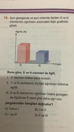 16. Aynı gezegende ve aynı ortamda ölçülen S ve N
cisimlerinin ağırlıkları arasındaki ilişki grafikteki
gibidir.
Ağırlık (N)
S
L
N
Cisim
Buna göre, S ve N cisimleri ile ilgili,
I. S cisminin kütlesi daha fazladır.
II. S ve N cisimlerinin Ay'daki ağırlıklar