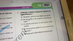 Geri al
de altı çizili söz-
çok şey söylene-
itiraflarının yap-
ilir.
t düşünmeyi öğ-
esinin bütün bir
erüvenini taşıyor
4.
ren
Yinele
16 TEST
Aşağıdaki cümlelerin hangisinde topluluk ismi
kullanılmamıştır?
A) Öğretmen, sınıfın bu sessizliğine çok şaşırdı.
B) Bu okul geçen yıl da ısı yalıtımı için tadilata git-
miştir.
İsim (Ad) - 1
C) O yıllarda kurul kararı ile sınıf geçme imkânı
verilirdi.
KYDT
D) Bir demet gül alıp gelince her şey düzelecek mi
zannettin?
Mülakata giren öğrenciler jüri karşısına çıktı.